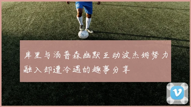库里与汤普森幽默互动波杰姆努力融入却遭冷遇的趣事分享