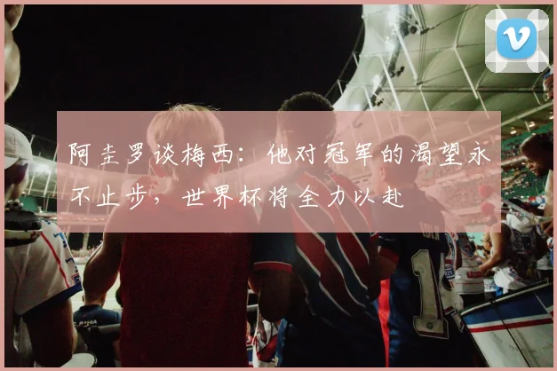阿圭罗谈梅西：他对冠军的渴望永不止步，世界杯将全力以赴