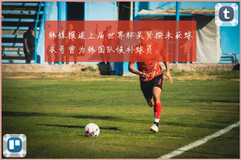韩媒报道上届世界杯吴贤揆未获球衣号曾为韩国队候补球员