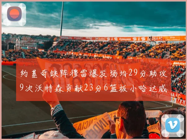 约基奇缺阵穆雷爆发场均29分助攻9次沃特森贡献23分6篮板小哈达威也有17分表现出色
