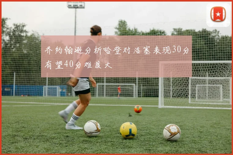 乔约翰逊分析哈登对活塞表现30分有望40分难度大