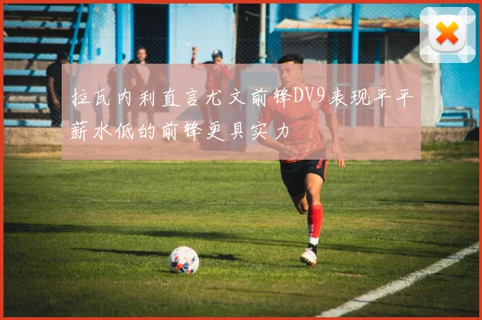 拉瓦内利直言尤文前锋DV9表现平平薪水低的前锋更具实力