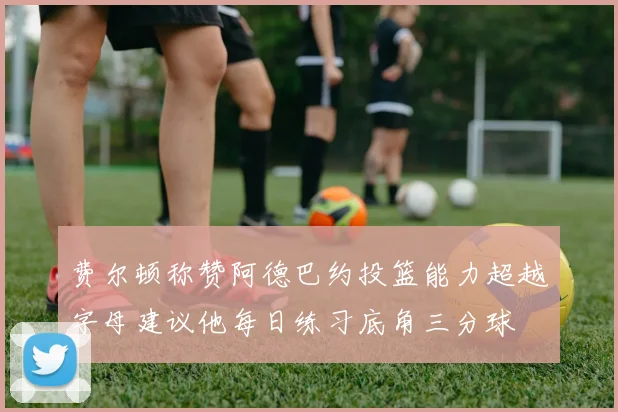 费尔顿称赞阿德巴约投篮能力超越字母建议他每日练习底角三分球