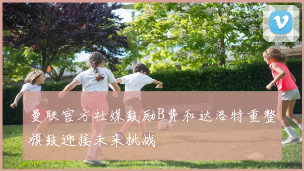 曼联官方社媒鼓励B费和达洛特重整旗鼓迎接未来挑战