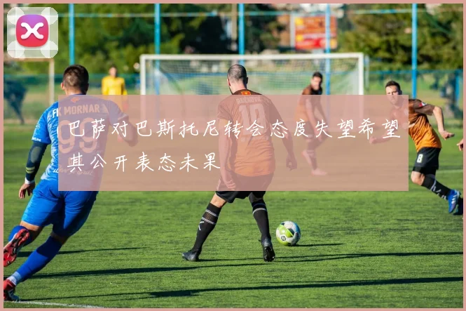 巴萨对巴斯托尼转会态度失望希望其公开表态未果