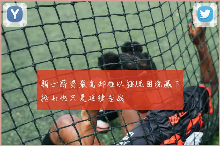 骑士薪资最高却难以摆脱困境赢下抢七也只是延续苦战