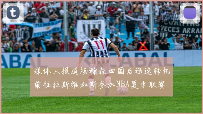 媒体人报道杨瀚森回国后迅速转机前往拉斯维加斯参加NBA夏季联赛