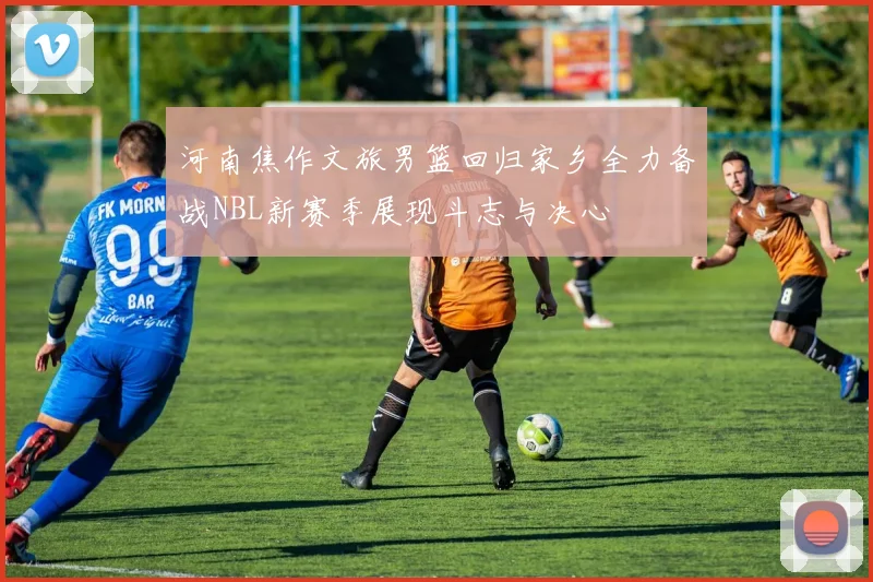 河南焦作文旅男篮回归家乡全力备战NBL新赛季展现斗志与决心