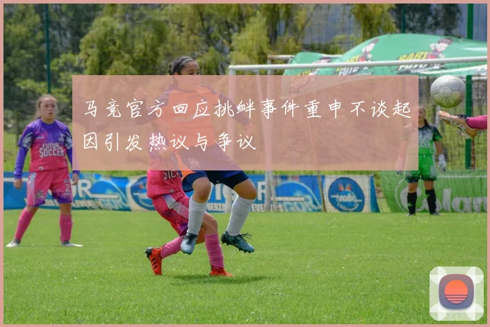 马竞官方回应挑衅事件重申不谈起因引发热议与争议