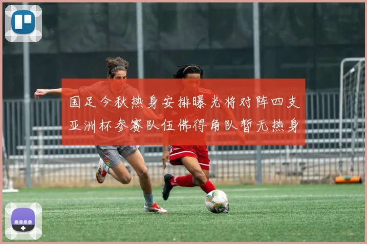 国足今秋热身安排曝光将对阵四支亚洲杯参赛队伍佛得角队暂无热身计划
