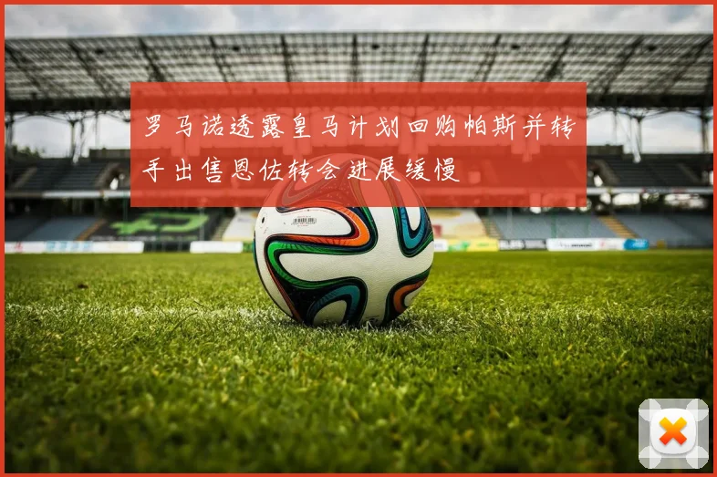 罗马诺透露皇马计划回购帕斯并转手出售恩佐转会进展缓慢