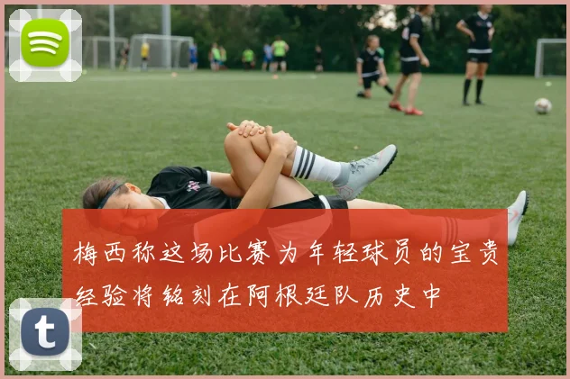 梅西称这场比赛为年轻球员的宝贵经验将铭刻在阿根廷队历史中