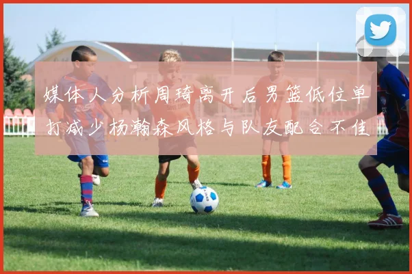 媒体人分析周琦离开后男篮低位单打减少杨瀚森风格与队友配合不佳