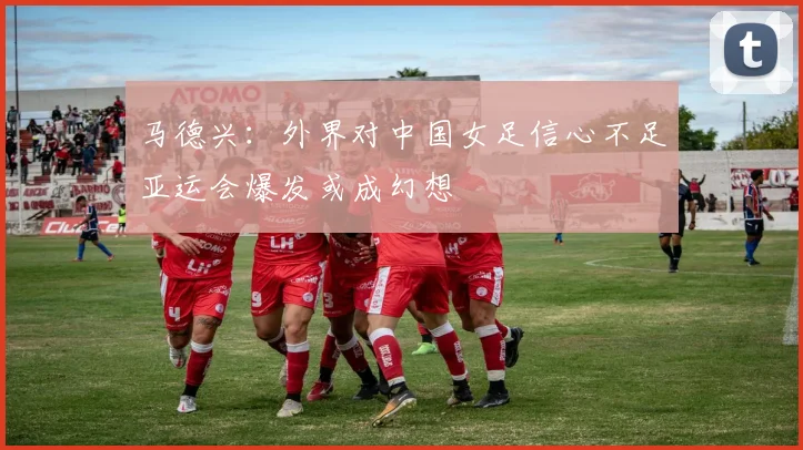马德兴：外界对中国女足信心不足亚运会爆发或成幻想