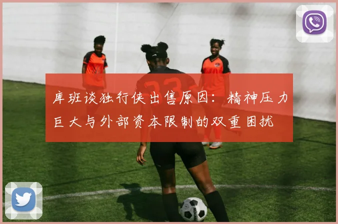库班谈独行侠出售原因：精神压力巨大与外部资本限制的双重困扰